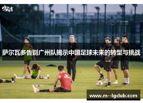 萨尔瓦多告别广州队揭示中国足球未来的转型与挑战