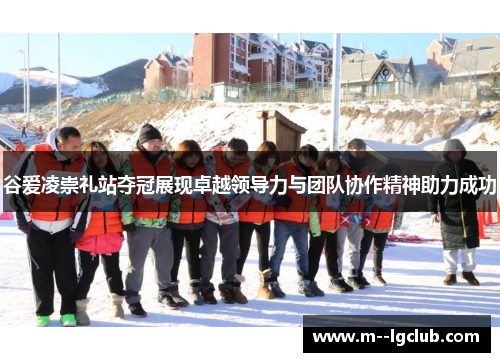 谷爱凌崇礼站夺冠展现卓越领导力与团队协作精神助力成功 谷爱凌崇礼站夺冠展现卓越领导力与团队协作精神助力成功