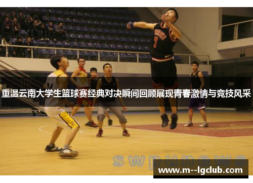 重温云南大学生篮球赛经典对决瞬间回顾展现青春激情与竞技风采