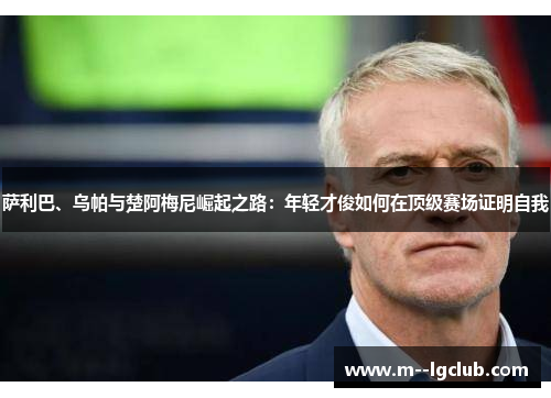 萨利巴、乌帕与楚阿梅尼崛起之路：年轻才俊如何在顶级赛场证明自我