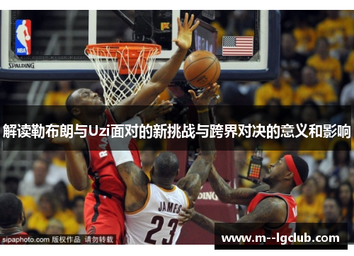 解读勒布朗与Uzi面对的新挑战与跨界对决的意义和影响 解读勒布朗与Uzi面对的新挑战与跨界对决的意义和影响
