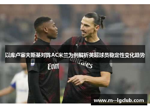 以库卢塞夫斯基对阵AC米兰为例解析英超球员稳定性变化趋势 以库卢塞夫斯基对阵AC米兰为例解析英超球员稳定性变化趋势