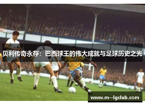 贝利传奇永存:巴西球王的伟大成就与足球历史之光 贝利传奇永存:巴西球王的伟大成就与足球历史之光