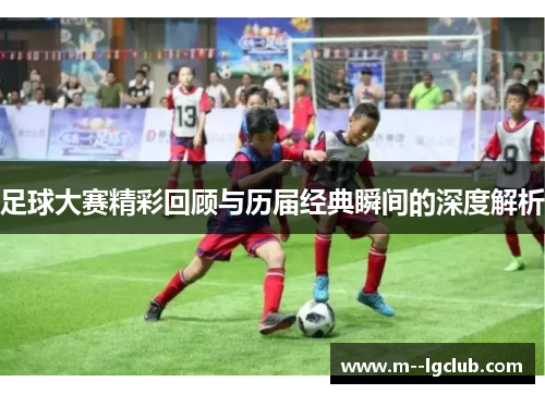 足球大赛精彩回顾与历届经典瞬间的深度解析 足球大赛精彩回顾与历届经典瞬间的深度解析