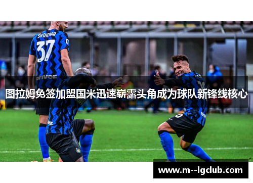 图拉姆免签加盟国米迅速崭露头角成为球队新锋线核心