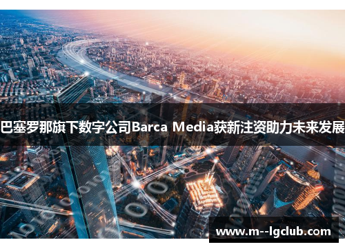 巴塞罗那旗下数字公司Barca Media获新注资助力未来发展
