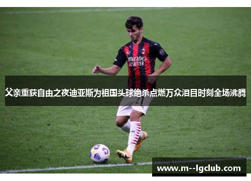 父亲重获自由之夜迪亚斯为祖国头球绝杀点燃万众泪目时刻全场沸腾 父亲重获自由之夜迪亚斯为祖国头球绝杀点燃万众泪目时刻全场沸腾