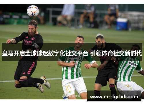皇马开启全球球迷数字化社交平台 引领体育社交新时代 皇马开启全球球迷数字化社交平台 引领体育社交新时代